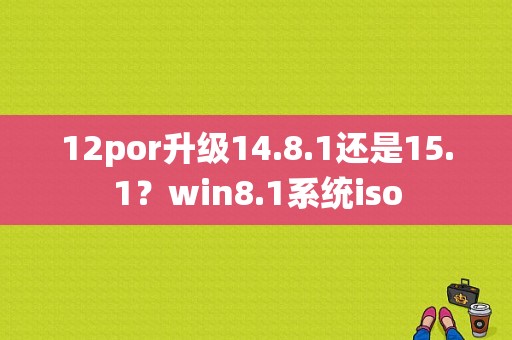 12por升级14.8.1还是15.1？win8.1系统iso