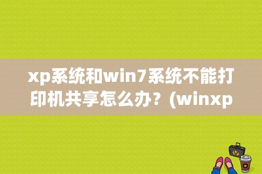 xp系统和win7系统不能打印机共享怎么办？(winxp与win8共享打印机)