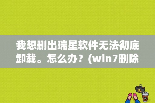 我想删出瑞星软件无法彻底卸载。怎么办？(win7删除瑞星)