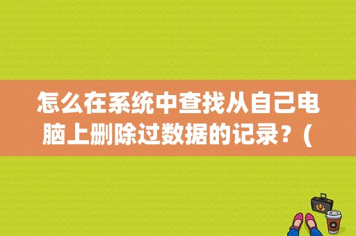 怎么在系统中查找从自己电脑上删除过数据的记录？(windows7 查找文件)