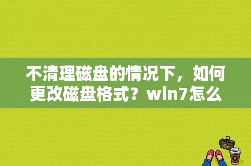 不清理磁盘的情况下，如何更改磁盘格式？win7怎么修改磁盘名字