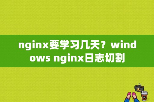 nginx要学习几天？windows nginx日志切割