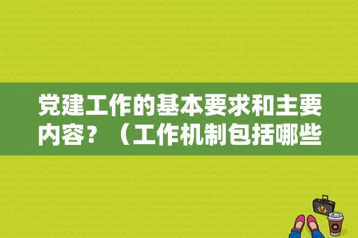 党建工作的基本要求和主要内容？（工作机制包括哪些内容）