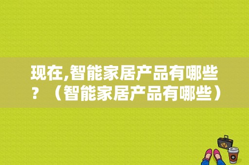 现在,智能家居产品有哪些？（智能家居产品有哪些）