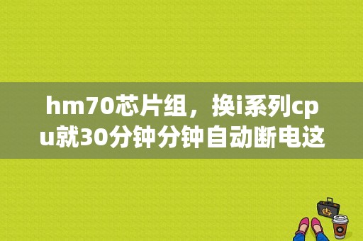 hm70芯片组，换i系列cpu就30分钟分钟自动断电这个大大地难题有大神破解了嚒？求解答啊？（hm的有哪些系列）