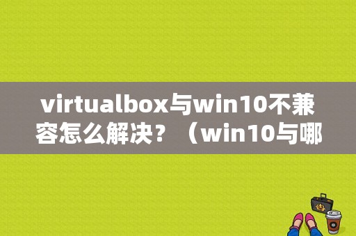 virtualbox与win10不兼容怎么解决？（win10与哪些软件不兼容）