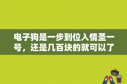 电子狗是一步到位入情圣一号，还是几百块的就可以了？（智能电子狗有哪些品牌）