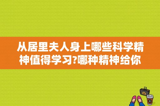 从居里夫人身上哪些科学精神值得学习?哪种精神给你印象最深？（你从哪些）