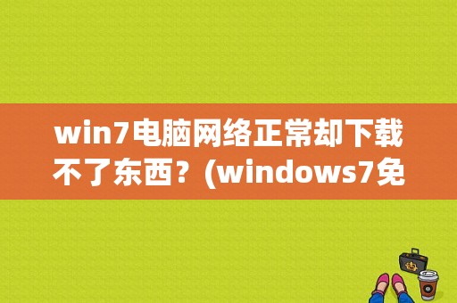 win7电脑网络正常却下载不了东西？(windows7免费下载)