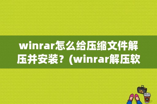 winrar怎么给压缩文件解压并安装？(winrar解压软件下载)