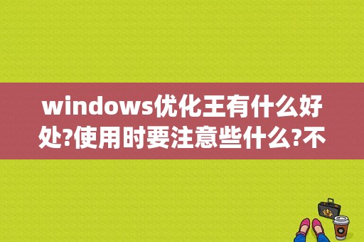 windows优化王有什么好处?使用时要注意些什么?不太懂电脑的人用它方便吗？(windows优化)