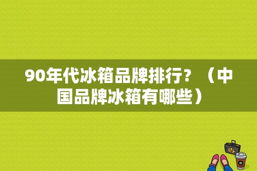 90年代冰箱品牌排行？（中国品牌冰箱有哪些）