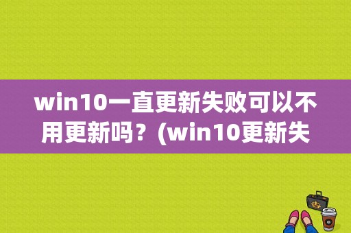 win10一直更新失败可以不用更新吗？(win10更新失败)