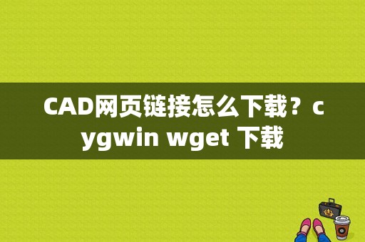 CAD网页链接怎么下载？cygwin wget 下载