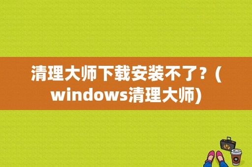 清理大师下载安装不了？(windows清理大师)