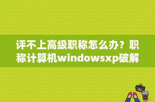 评不上高级职称怎么办？职称计算机windowsxp破解