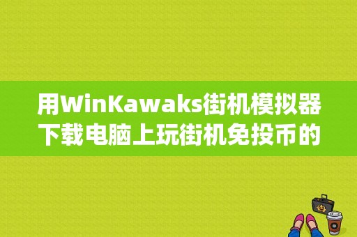 用WinKawaks街机模拟器下载电脑上玩街机免投币的方法？(winkawaks模拟器下载)