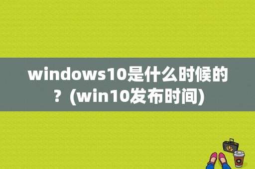 windows10是什么时候的？(win10发布时间)